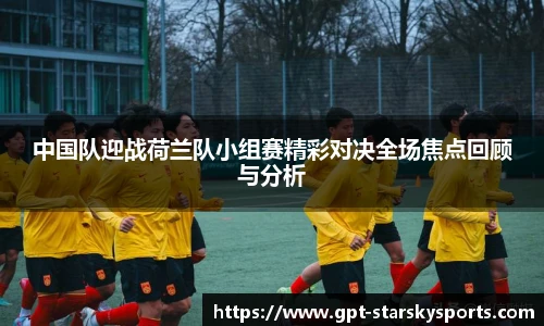 中国队迎战荷兰队小组赛精彩对决全场焦点回顾与分析